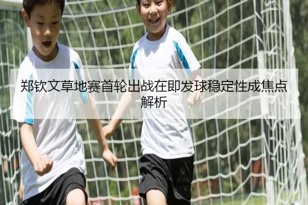 郑钦文草地赛首轮出战在即发球稳定性成焦点解析