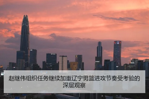 赵继伟组织任务继续加重辽宁男篮进攻节奏受考验的深层观察