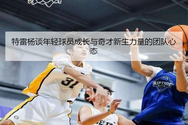 特雷杨谈年轻球员成长与奇才新生力量的团队心态